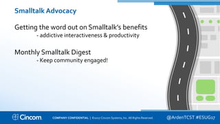 Proprietary & Confidential
Smalltalk Advocacy
Getting the word out on Smalltalk’s benefits
- addictive interactiveness & productivity
Monthly Smalltalk Digest
- Keep community engaged!
@ArdenTCST #ESUG17COMPANY CONFIDENTIAL | ©2017 Cincom Systems, Inc. All Rights Reserved.
 