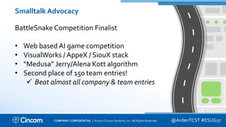 Proprietary & Confidential
Smalltalk Advocacy
BattleSnake Competition Finalist
• Web based AI game competition
• VisualWorks / AppeX / SiouX stack
• “Medusa” Jerry/Alena Kott algorithm
• Second place of 150 team entries!
 Beat almost all company & team entries
@ArdenTCST #ESUG17COMPANY CONFIDENTIAL | ©2017 Cincom Systems, Inc. All Rights Reserved.
 