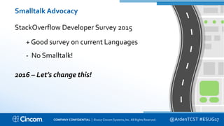 Proprietary & Confidential
Smalltalk Advocacy
StackOverflow Developer Survey 2015
+ Good survey on current Languages
- No Smalltalk!
2016 – Let’s change this!
@ArdenTCST #ESUG17COMPANY CONFIDENTIAL | ©2017 Cincom Systems, Inc. All Rights Reserved.
 