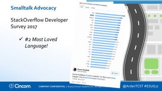 Proprietary & Confidential
Smalltalk Advocacy
StackOverflow Developer
Survey 2017
 #2 Most Loved
Language!
@ArdenTCST #ESUG17COMPANY CONFIDENTIAL | ©2017 Cincom Systems, Inc. All Rights Reserved.
 