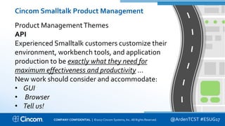 Proprietary & Confidential
Cincom Smalltalk Product Management
Product ManagementThemes
API
Experienced Smalltalk customers customize their
environment, workbench tools, and application
production to be exactly what they need for
maximum effectiveness and productivity …
New work should consider and accommodate:
• GUI
• Browser
• Tell us!
@ArdenTCST #ESUG17COMPANY CONFIDENTIAL | ©2017 Cincom Systems, Inc. All Rights Reserved.
 