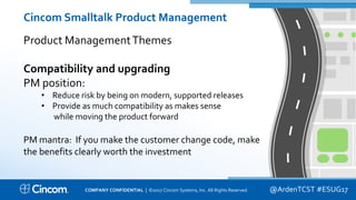 Proprietary & Confidential
Cincom Smalltalk Product Management
Product ManagementThemes
Compatibility and upgrading
PM position:
• Reduce risk by being on modern, supported releases
• Provide as much compatibility as makes sense
while moving the product forward
PM mantra: If you make the customer change code, make
the benefits clearly worth the investment
@ArdenTCST #ESUG17COMPANY CONFIDENTIAL | ©2017 Cincom Systems, Inc. All Rights Reserved.
 
