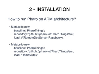 2 - INSTALLATION
How to run Pharo on ARM architecture?
• Metacello new
       baseline: 'PharoThings';
       repository: 'github://pharo-iot/PharoThings/src';
       load: #(RemoteDevServer Raspberry).
• Metacello new
       baseline: 'PharoThings';
       repository: 'github://pharo-iot/PharoThings/src';
       load: 'RemoteDev'
 