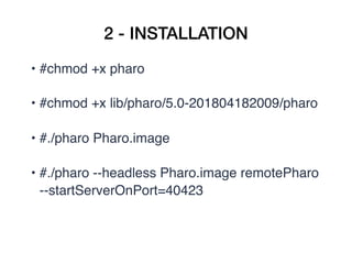 2 - INSTALLATION
• #chmod +x pharo
• #chmod +x lib/pharo/5.0-201804182009/pharo
• #./pharo Pharo.image
• #./pharo --headless Pharo.image remotePharo 
--startServerOnPort=40423
 