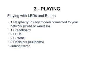 3 - PLAYING
Playing with LEDs and Button
• 1 Raspberry Pi (any model) connected to your
network (wired or wireless)
• 1 Breadboard
• 2 LEDs
• 2 Buttons
• 2 Resistors (330ohms)
• Jumper wires
 