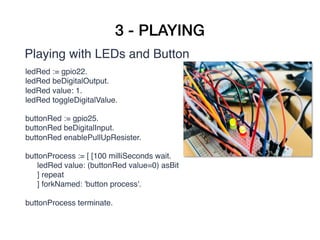 3 - PLAYING
Playing with LEDs and Button
 ledRed := gpio22.
ledRed beDigitalOutput.
ledRed value: 1.
ledRed toggleDigitalValue. 
buttonRed := gpio25.
buttonRed beDigitalInput.
buttonRed enablePullUpResister.
buttonProcess := [ [100 milliSeconds wait.  
ledRed value: (buttonRed value=0) asBit 
] repeat  
] forkNamed: 'button process'.
buttonProcess terminate.
 