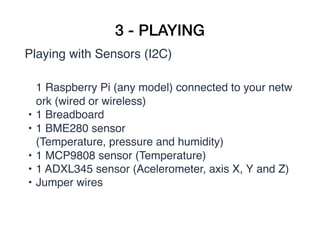 3 - PLAYING
Playing with Sensors (I2C)
1 Raspberry Pi (any model) connected to your netw
ork (wired or wireless)
• 1 Breadboard
• 1 BME280 sensor
(Temperature, pressure and humidity)
• 1 MCP9808 sensor (Temperature)
• 1 ADXL345 sensor (Acelerometer, axis X, Y and Z)
• Jumper wires
 