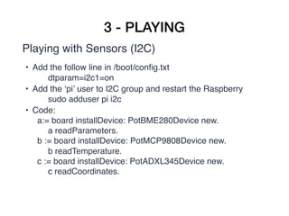 3 - PLAYING
Playing with Sensors (I2C)
• Add the follow line in /boot/conﬁg.txt
dtparam=i2c1=on
• Add the ‘pi’ user to I2C group and restart the Raspberry
sudo adduser pi i2c
• Code:
a:= board installDevice: PotBME280Device new.  
a readParameters. 
b := board installDevice: PotMCP9808Device new.  
b readTemperature. 
c := board installDevice: PotADXL345Device new.  
c readCoordinates. 
 