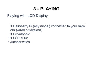 3 - PLAYING
Playing with LCD Display
1 Raspberry Pi (any model) connected to your netw
ork (wired or wireless)
• 1 Breadboard
• 1 LCD 1602
• Jumper wires  
 
 