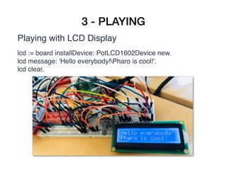 3 - PLAYING
Playing with LCD Display
lcd := board installDevice: PotLCD1602Device new.
lcd message: 'Hello everybody!Pharo is cool!'.
lcd clear.
 
 
 