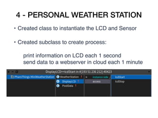 4 - PERSONAL WEATHER STATION
• Created class to instantiate the LCD and Sensor   
• Created subclass to create process:  
print information on LCD each 1 second
send data to a webserver in cloud each 1 minute  
 