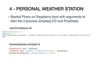 4 - PERSONAL WEATHER STATION
• Started Pharo on Raspberry boot with arguments to
start the 2 process (DisplayLCD and PostData)
/etc/init.d/pharo.sh
/home/pi/pharo-iot/start.st
 