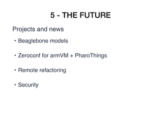 5 - THE FUTURE
Projects and news
• Beaglebone models  
• Zeroconf for armVM + PharoThings  
• Remote refactoring  
• Security 
 