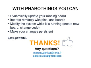 WITH PHAROTHINGS YOU CAN
• Dynamically update your running board
• Interact remotely with pins  and boards
• Modify the system while it is running (create new
board, change code)
• Make your changes persistent
Easy, powerful.
THANKS!
Any questions?
marcus.denker@inria.fr
allex.oliveira@msn.com
 