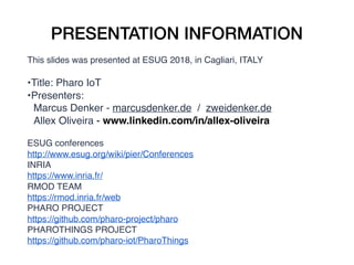 PRESENTATION INFORMATION
This slides was presented at ESUG 2018, in Cagliari, ITALY
•Title: Pharo IoT
•Presenters:
Marcus Denker - marcusdenker.de / zweidenker.de
Allex Oliveira - www.linkedin.com/in/allex-oliveira
ESUG conferences
http://www.esug.org/wiki/pier/Conferences
INRIA
https://www.inria.fr/
RMOD TEAM
https://rmod.inria.fr/web
PHARO PROJECT
https://github.com/pharo-project/pharo
PHAROTHINGS PROJECT
https://github.com/pharo-iot/PharoThings
 