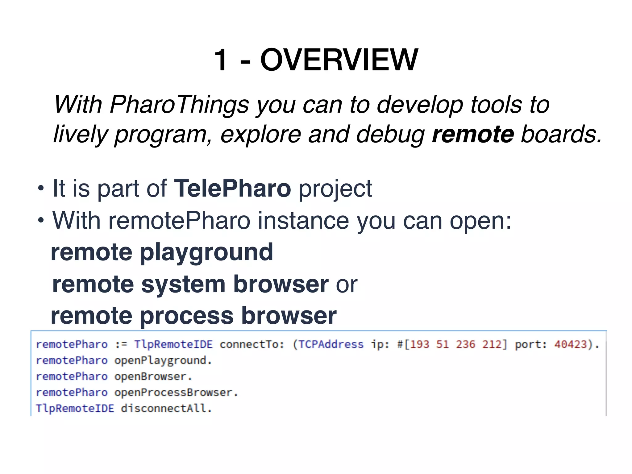 1 - OVERVIEW
With PharoThings you can to develop tools to
lively program, explore and debug remote boards.
• It is part of TelePharo project
• With remotePharo instance you can open:
remote playground  
remote system browser or
remote process browser
 