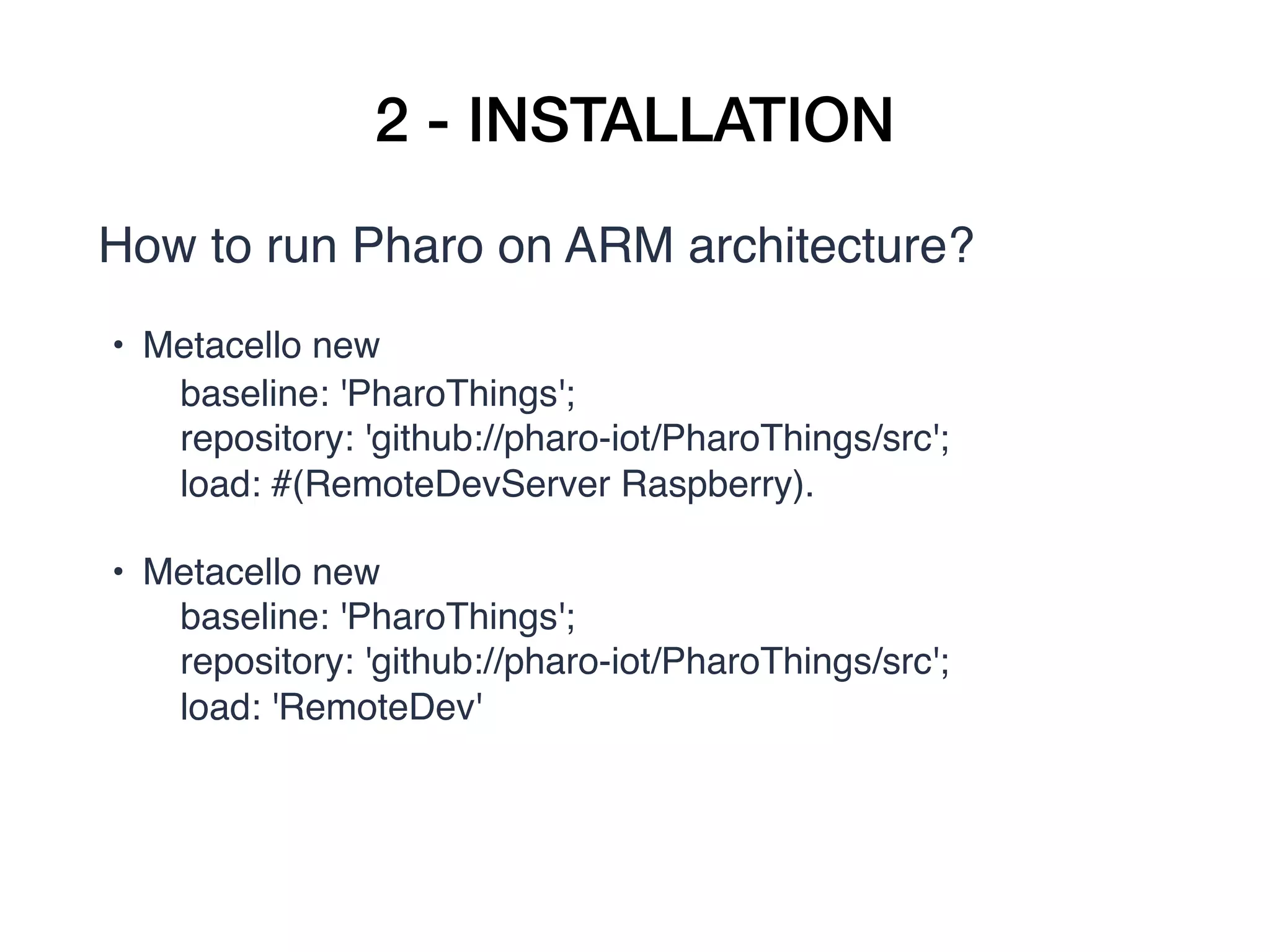 2 - INSTALLATION
How to run Pharo on ARM architecture?
• Metacello new
       baseline: 'PharoThings';
       repository: 'github://pharo-iot/PharoThings/src';
       load: #(RemoteDevServer Raspberry).
• Metacello new
       baseline: 'PharoThings';
       repository: 'github://pharo-iot/PharoThings/src';
       load: 'RemoteDev'
 