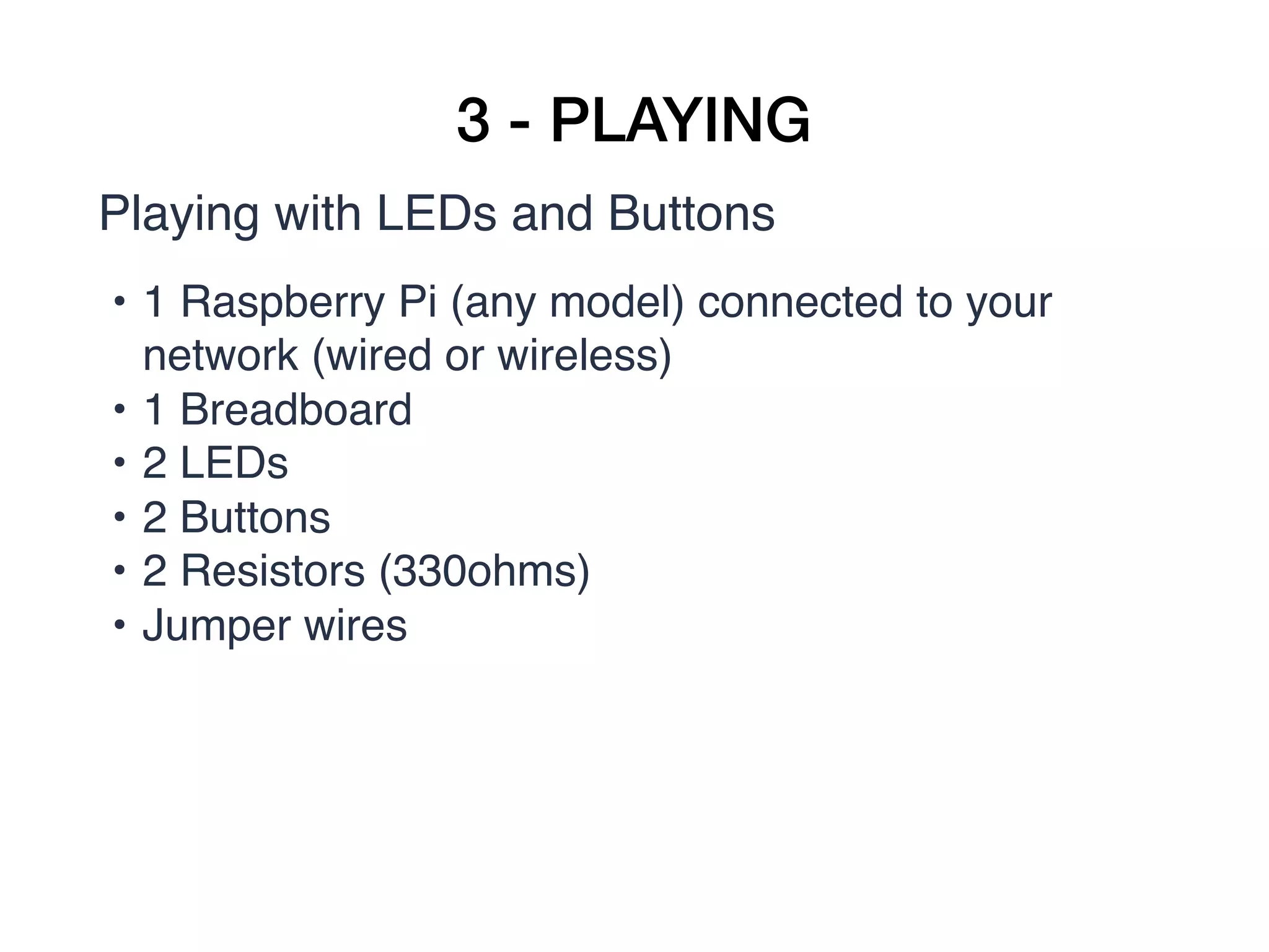 3 - PLAYING
Playing with LEDs and Buttons
• 1 Raspberry Pi (any model) connected to your
network (wired or wireless)
• 1 Breadboard
• 2 LEDs
• 2 Buttons
• 2 Resistors (330ohms)
• Jumper wires
 