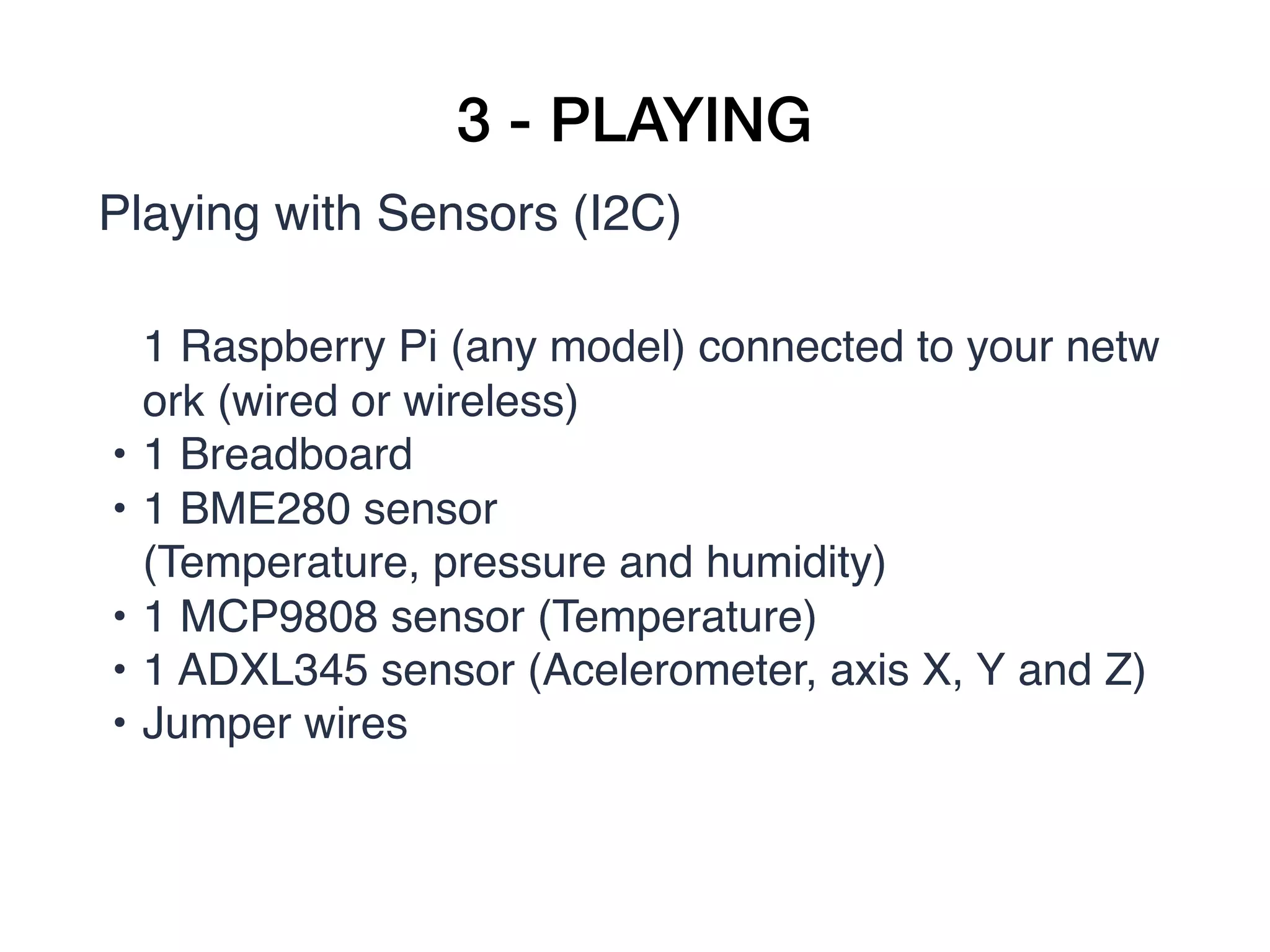 3 - PLAYING
Playing with Sensors (I2C)
1 Raspberry Pi (any model) connected to your netw
ork (wired or wireless)
• 1 Breadboard
• 1 BME280 sensor
(Temperature, pressure and humidity)
• 1 MCP9808 sensor (Temperature)
• 1 ADXL345 sensor (Acelerometer, axis X, Y and Z)
• Jumper wires
 