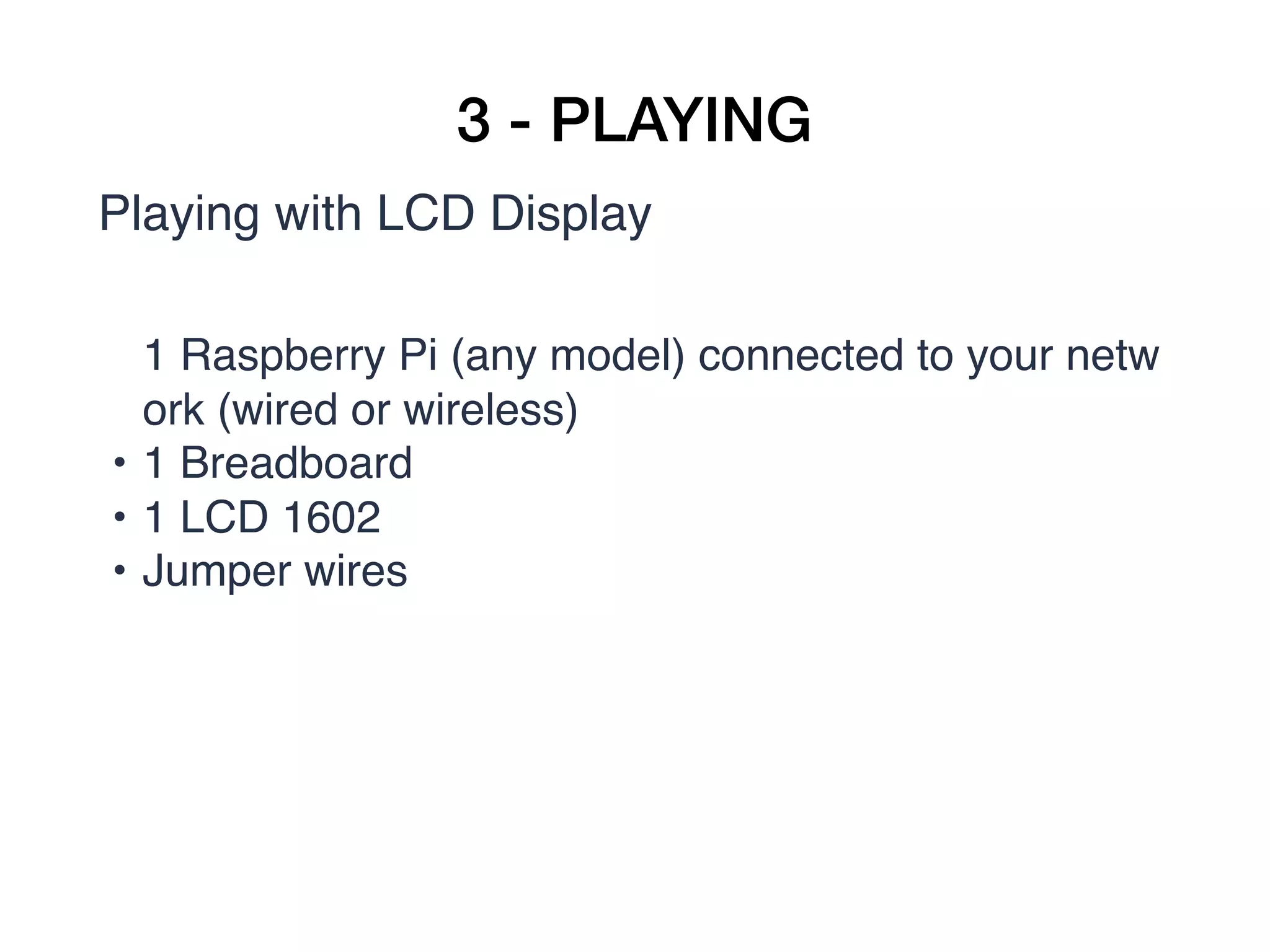 3 - PLAYING
Playing with LCD Display
1 Raspberry Pi (any model) connected to your netw
ork (wired or wireless)
• 1 Breadboard
• 1 LCD 1602
• Jumper wires  
 
 