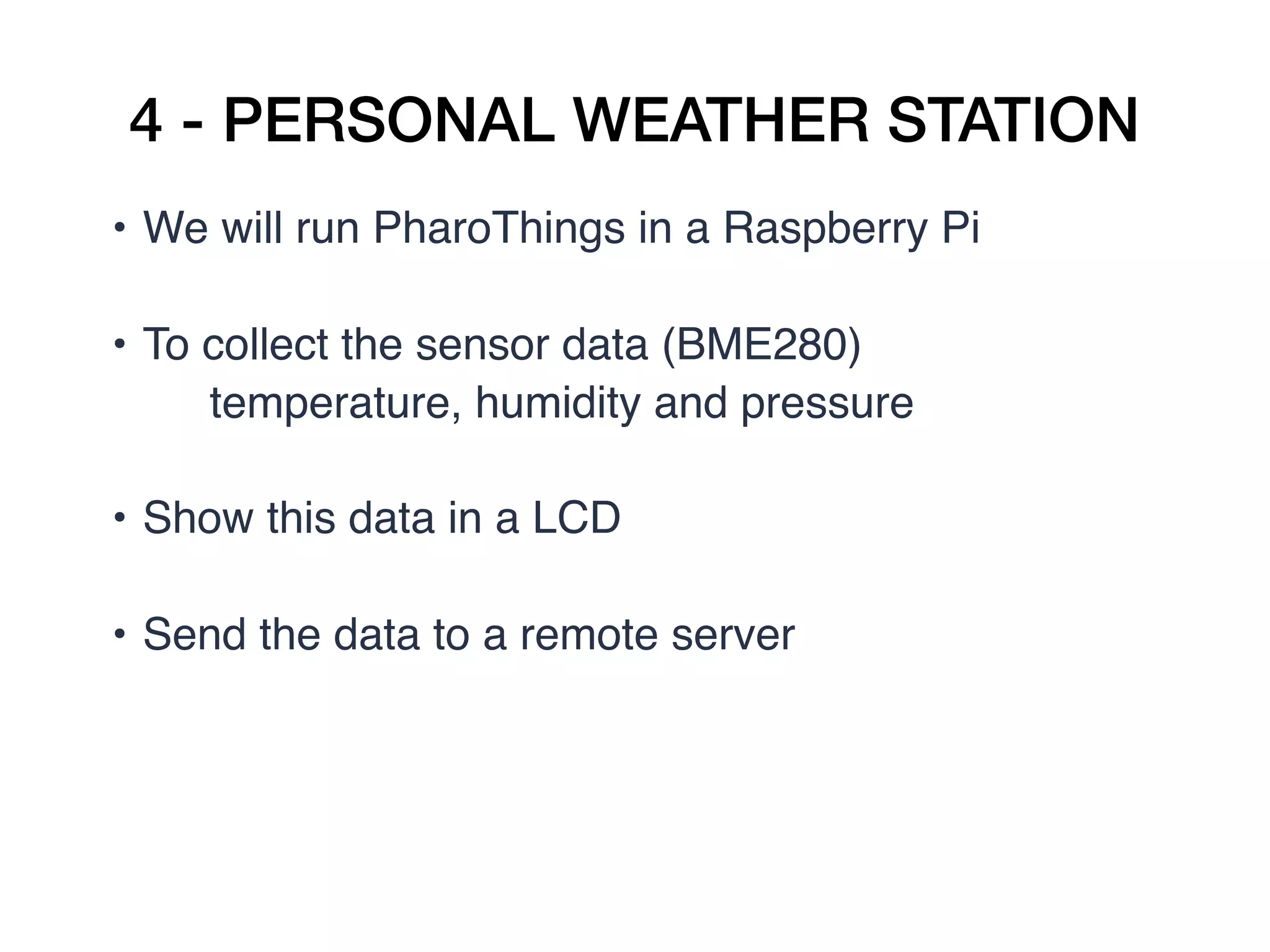 4 - PERSONAL WEATHER STATION
• We will run PharoThings in a Raspberry Pi  
• To collect the sensor data (BME280)
temperature, humidity and pressure  
• Show this data in a LCD  
• Send the data to a remote server
 