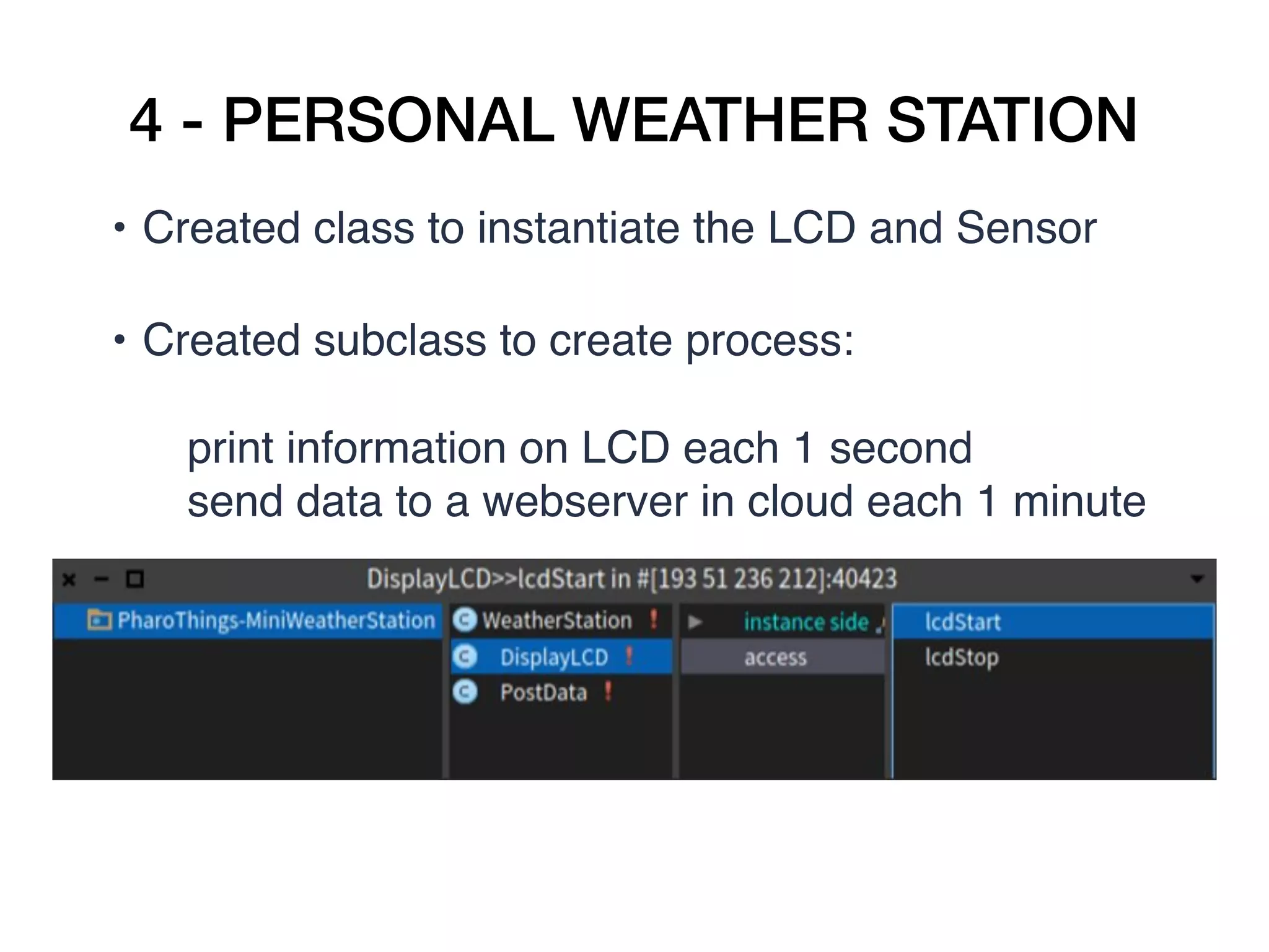4 - PERSONAL WEATHER STATION
• Created class to instantiate the LCD and Sensor   
• Created subclass to create process:  
print information on LCD each 1 second
send data to a webserver in cloud each 1 minute  
 