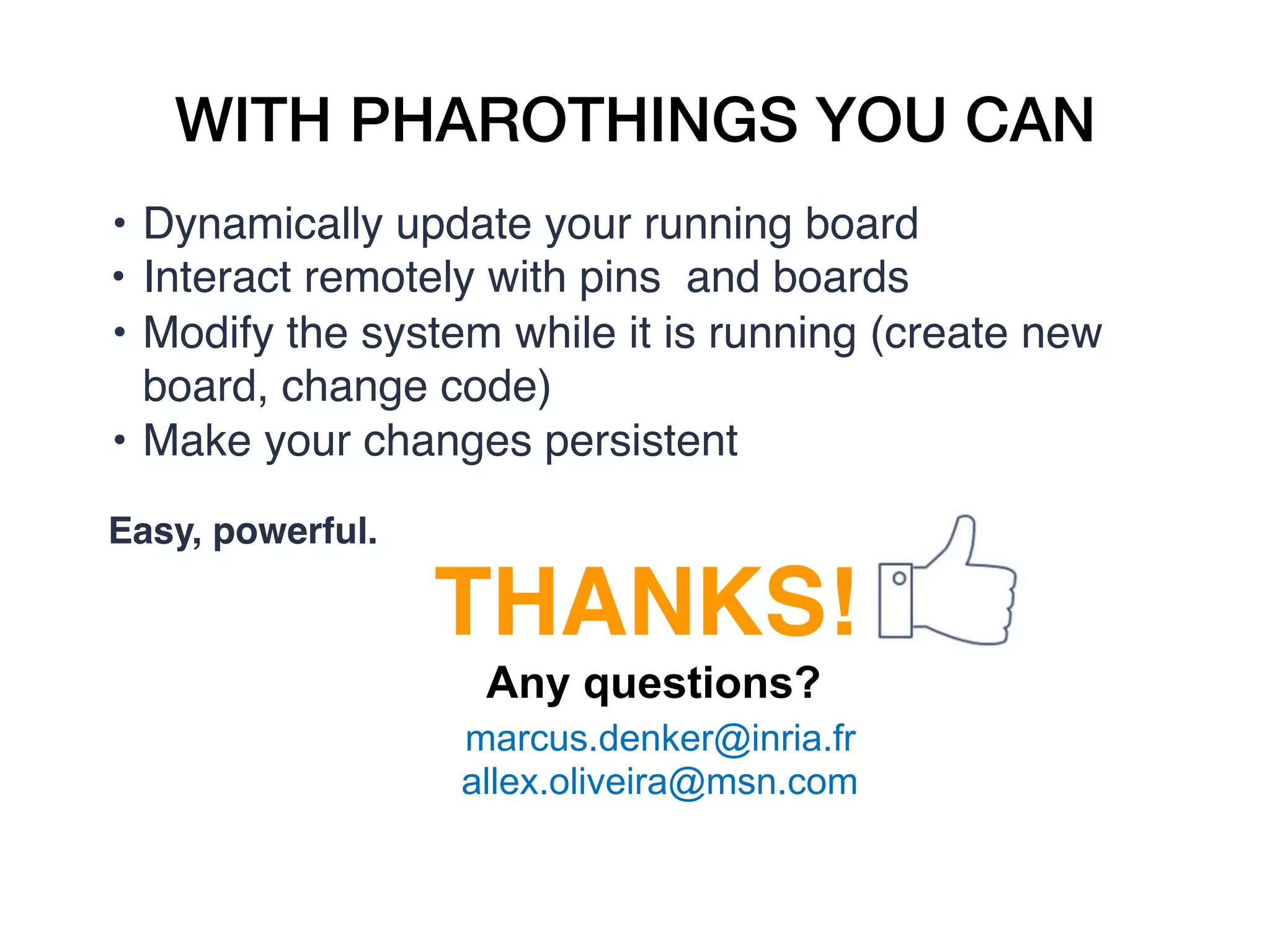 WITH PHAROTHINGS YOU CAN
• Dynamically update your running board
• Interact remotely with pins  and boards
• Modify the system while it is running (create new
board, change code)
• Make your changes persistent
Easy, powerful.
THANKS!
Any questions?
marcus.denker@inria.fr
allex.oliveira@msn.com
 