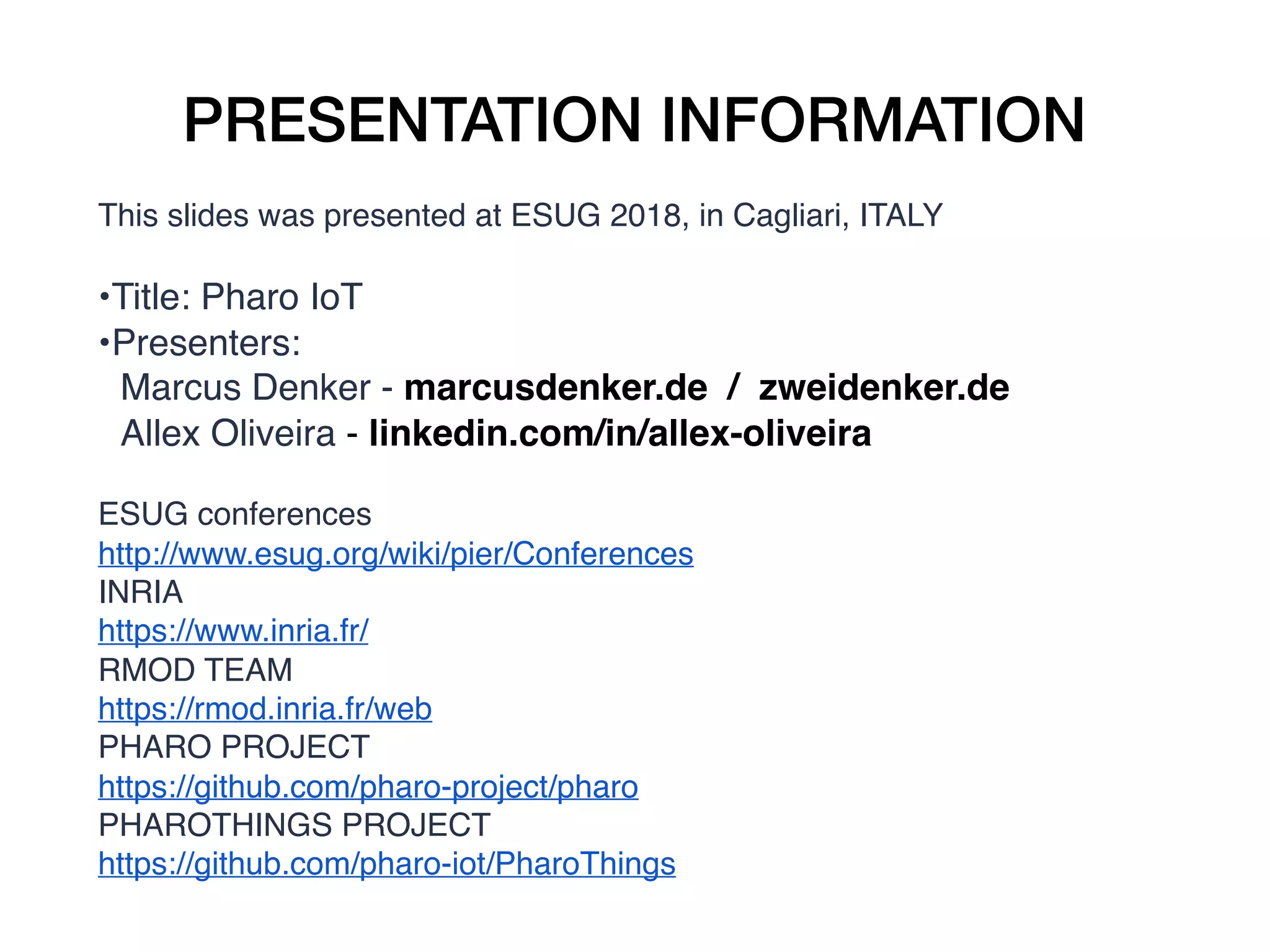 PRESENTATION INFORMATION
This slides was presented at ESUG 2018, in Cagliari, ITALY
•Title: Pharo IoT
•Presenters:
Marcus Denker - marcusdenker.de / zweidenker.de
Allex Oliveira - linkedin.com/in/allex-oliveira
ESUG conferences
http://www.esug.org/wiki/pier/Conferences
INRIA
https://www.inria.fr/
RMOD TEAM
https://rmod.inria.fr/web
PHARO PROJECT
https://github.com/pharo-project/pharo
PHAROTHINGS PROJECT
https://github.com/pharo-iot/PharoThings
 