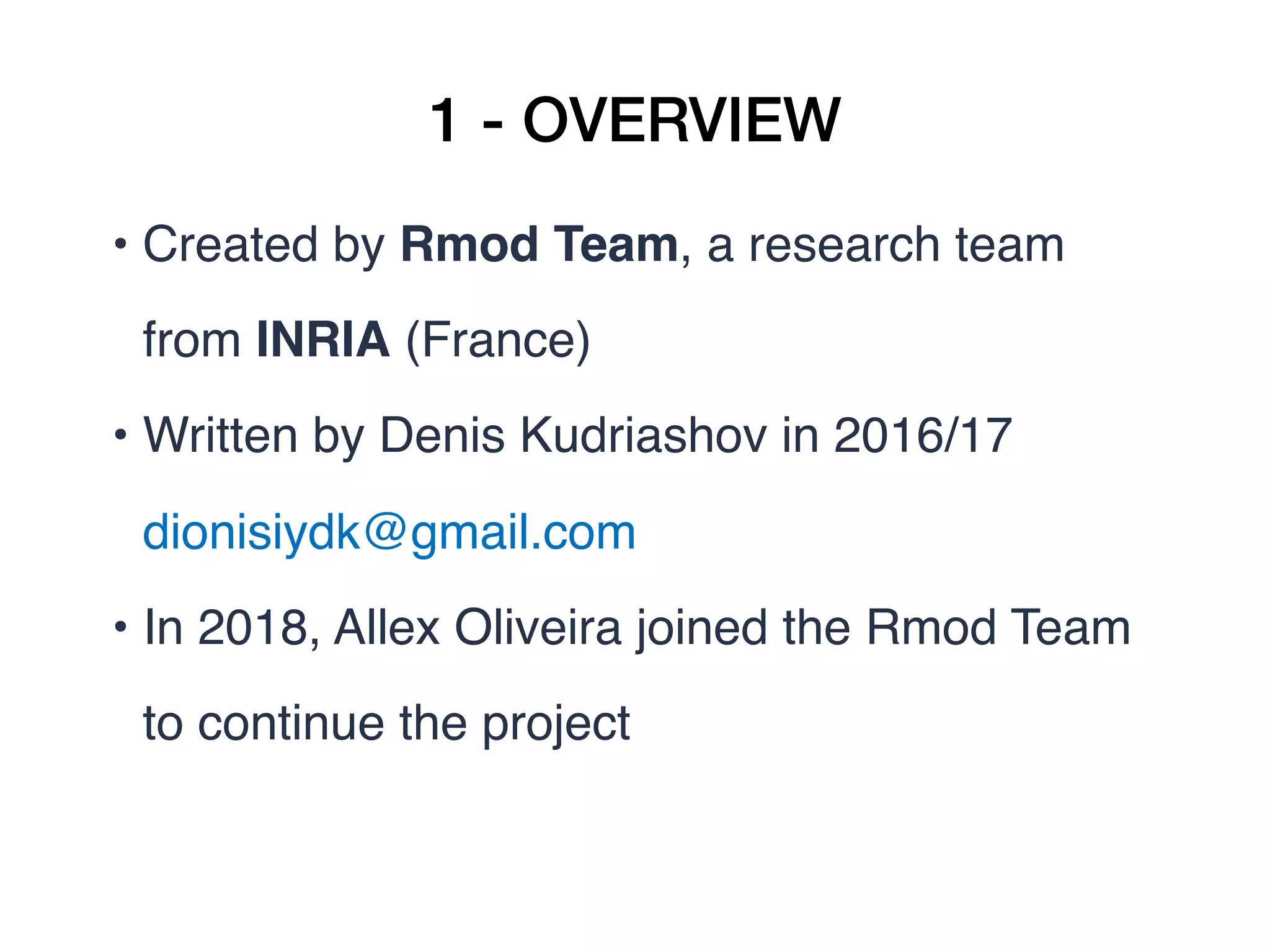 1 - OVERVIEW
• Created by Rmod Team, a research team
from INRIA (France)
• Written by Denis Kudriashov in 2016/17
dionisiydk@gmail.com
• In 2018, Allex Oliveira joined the Rmod Team
to continue the project 
 