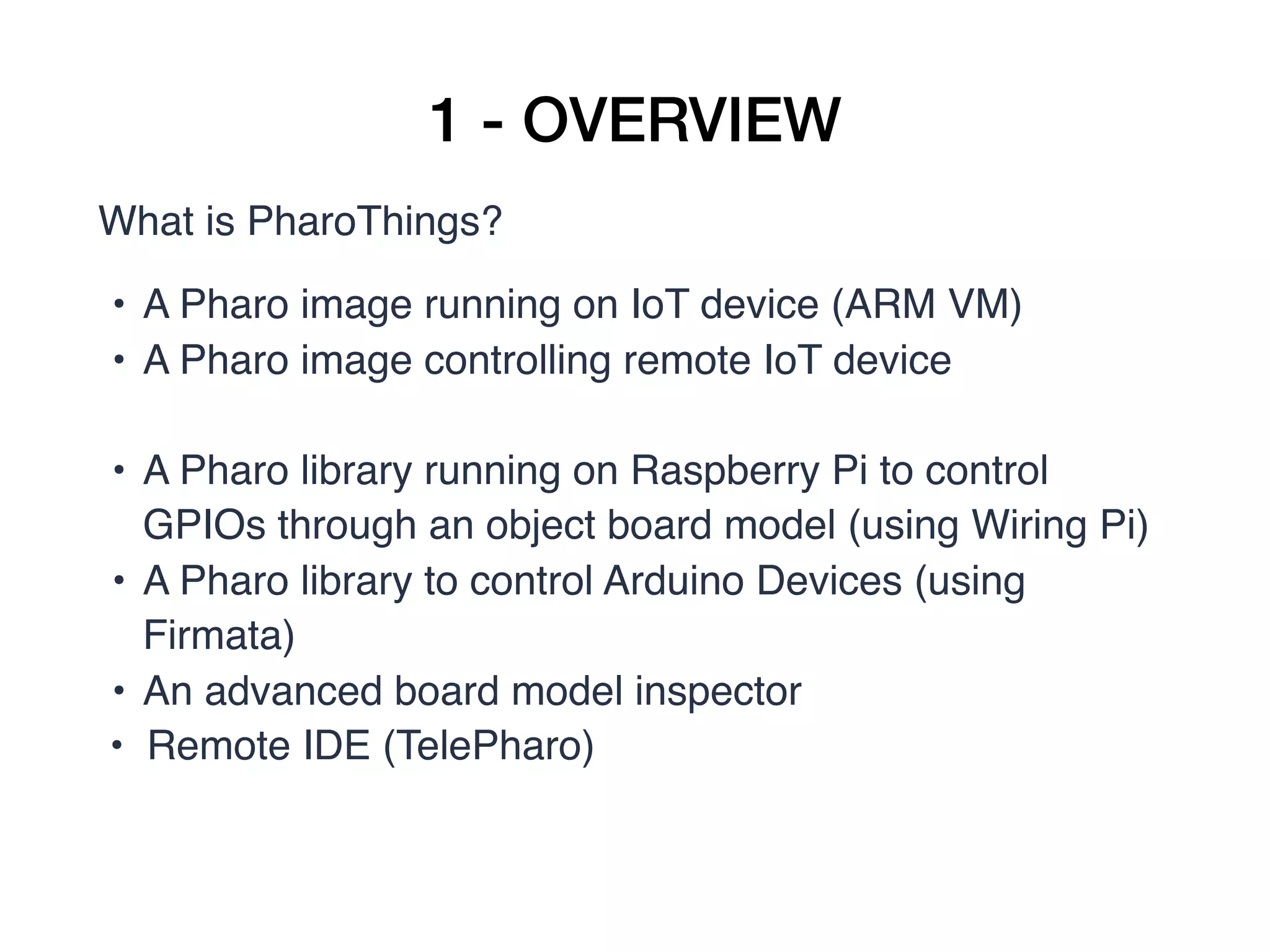 1 - OVERVIEW
What is PharoThings?
• A Pharo image running on IoT device (ARM VM)
• A Pharo image controlling remote IoT device
• A Pharo library running on Raspberry Pi to control
GPIOs through an object board model (using Wiring Pi) 
• A Pharo library to control Arduino Devices (using
Firmata)
• An advanced board model inspector
• Remote IDE (TelePharo)
 