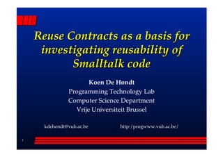Reuse Contracts as a basis for
     investigating reusability of
           Smalltalk code
                      Koen De Hondt
               Programming Technology Lab
               Computer Science Department
                 Vrije Universiteit Brussel

      kdehondt@vub.ac.be       http:/progwww.vub.ac.be/

1
 