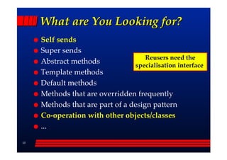 What are You Looking for?
     Self sends
     Super sends
                                     Reusers need the
     Abstract methods             specialisation interface
     Template methods
     Default methods
     Methods that are overridden frequently
     Methods that are part of a design pattern
     Co-operation with other objects/classes
     ...

10
 