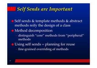 Self Sends are Important

     Self sends & template methods & abstract
     methods reify the design of a class
     Method decomposition
     –– distinguish ““core”” methods from ““peripheral””
        methods
     Using self sends = planning for reuse
     –– fine-grained overriding of methods


11
 