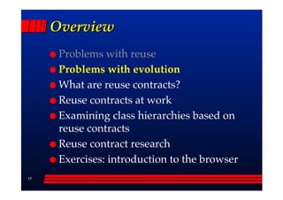 Overview
      Problems with reuse
      Problems with evolution
      What are reuse contracts?
      Reuse contracts at work
      Examining class hierarchies based on
      reuse contracts
      Reuse contract research
      Exercises: introduction to the browser
15
 