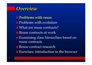 Overview
     Problems with reuse
     Problems with evolution
     What are reuse contracts?
     Reuse contracts at work
     Examining class hierarchies based on
     reuse contracts
     Reuse contract research
     Exercises: introduction to the browser
2
 
