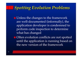 Spotting Evolution Problems

      Unless the changes to the framework
      are well-documented (informally), the
      application developer is condemned to
      perform code inspection to determine
      what has changed
      Often evolution conflicts are not spotted
      until the application is running based on
      the new version of the framework

21
 