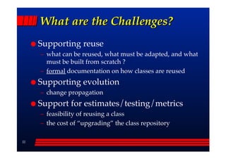 What are the Challenges?
     Supporting reuse
     –– what can be reused, what must be adapted, and what
        must be built from scratch ?
     –– formal documentation on how classes are reused
     Supporting evolution
     –– change propagation
     Support for estimates/testing/metrics
     –– feasibility of reusing a class
     –– the cost of ““upgrading”” the class repository

22
 