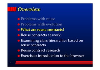 Overview
      Problems with reuse
      Problems with evolution
      What are reuse contracts?
      Reuse contracts at work
      Examining class hierarchies based on
      reuse contracts
      Reuse contract research
      Exercises: introduction to the browser
23
 
