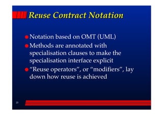 Reuse Contract Notation

     Notation based on OMT (UML)
     Methods are annotated with
     specialisation clauses to make the
     specialisation interface explicit
     ““Reuse operators””, or ““modifiers””, lay
     down how reuse is achieved



25
 