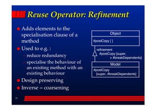 Reuse Operator: Refinement
     Adds elements to the
                                                 Object
     specialisation clause of a
     method                           #postCopy [ ]

     Used to e.g. :                     refinement
                                          #postCopy [super,
     –– reduce redundancy                       + #breakDependents]
     –– specialise the behaviour of              Model
        an existing method with an    #postCopy
        existing behaviour             [super, #breakDependents]

     Design preserving
     Inverse = coarsening
31
 