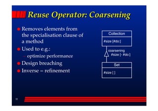 Reuse Operator: Coarsening
     Removes elements from
                                       Collection
     the specialisation clause of
     a method                       #size [#do:]

     Used to e.g.:                     coarsening
                                         #size [- #do:]
     –– optimize performance
     Design breaching                       Set
     Inverse = refinement           #size [ ]




32
 