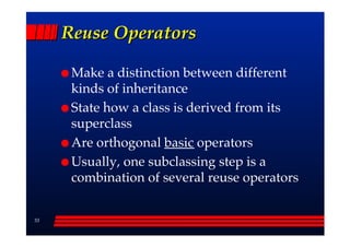 Reuse Operators

      Make a distinction between different
      kinds of inheritance
      State how a class is derived from its
      superclass
      Are orthogonal basic operators
      Usually, one subclassing step is a
      combination of several reuse operators


33
 