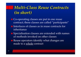 Multi-Class Reuse Contracts
     (in short)
     Co-operating classes are put in one reuse
     contract; these classes are called ““participants””
     Interfaces of classes as in reuse contracts for
     inheritance
     Specialisation clauses are extended with names
     of methods invoked on other classes
     Reuse operators identify what changes are
     made to a whole contract

35
 