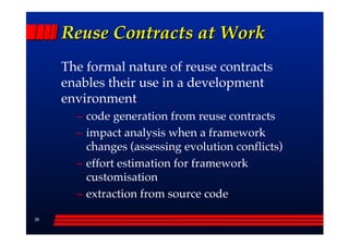 Reuse Contracts at Work
     The formal nature of reuse contracts
     enables their use in a development
     environment
       –– code generation from reuse contracts
       –– impact analysis when a framework
          changes (assessing evolution conflicts)
       –– effort estimation for framework
          customisation
       –– extraction from source code

38
 