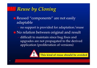 Reuse by Cloning
    Reused ““components”” are not easily
    adaptable
    –– no support is provided for adaptation/reuse
    No relation between original and result
    –– difficult to maintain since bug fixes and
       upgrades are not propagated to the derived
       application (proliferation of versions)


              !    This kind of reuse should be avoided
4
 