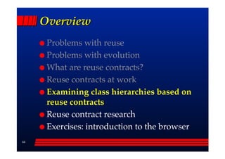 Overview
      Problems with reuse
      Problems with evolution
      What are reuse contracts?
      Reuse contracts at work
      Examining class hierarchies based on
      reuse contracts
      Reuse contract research
      Exercises: introduction to the browser
44
 