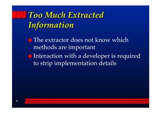 Too Much Extracted
     Information
      The extractor does not know which
      methods are important
      Interaction with a developer is required
      to strip implementation details




46
 