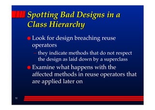 Spotting Bad Designs in a
     Class Hierarchy
      Look for design breaching reuse
      operators
      –– they indicate methods that do not respect
         the design as laid down by a superclass
      Examine what happens with the
      affected methods in reuse operators that
      are applied later on

52
 