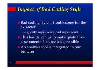 Impact of Bad Coding Style

      Bad coding style is troublesome for the
      extractor
      –– e.g. only super send, bad super send, ...
      This has driven us to make qualitative
      assessment of source code possible
      An analysis tool is integrated in our
      browser

54
 
