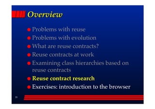 Overview
      Problems with reuse
      Problems with evolution
      What are reuse contracts?
      Reuse contracts at work
      Examining class hierarchies based on
      reuse contracts
      Reuse contract research
      Exercises: introduction to the browser
55
 